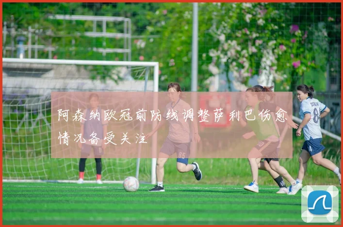 阿森纳欧冠前防线调整萨利巴伤愈情况备受关注