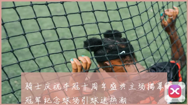 骑士庆祝夺冠十周年盛典主场揭幕冠军纪念球场引球迷热潮