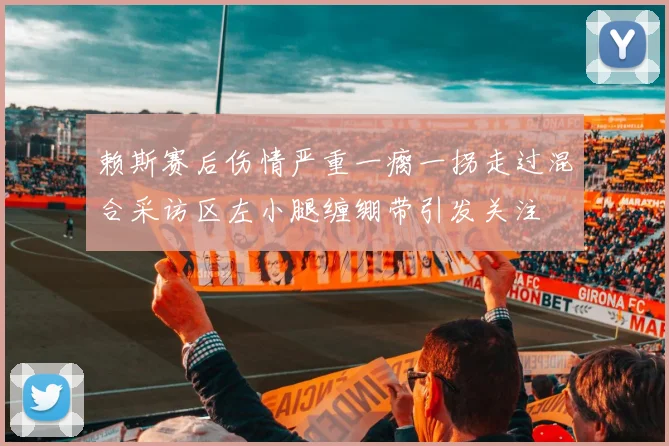 赖斯赛后伤情严重一瘸一拐走过混合采访区左小腿缠绷带引发关注