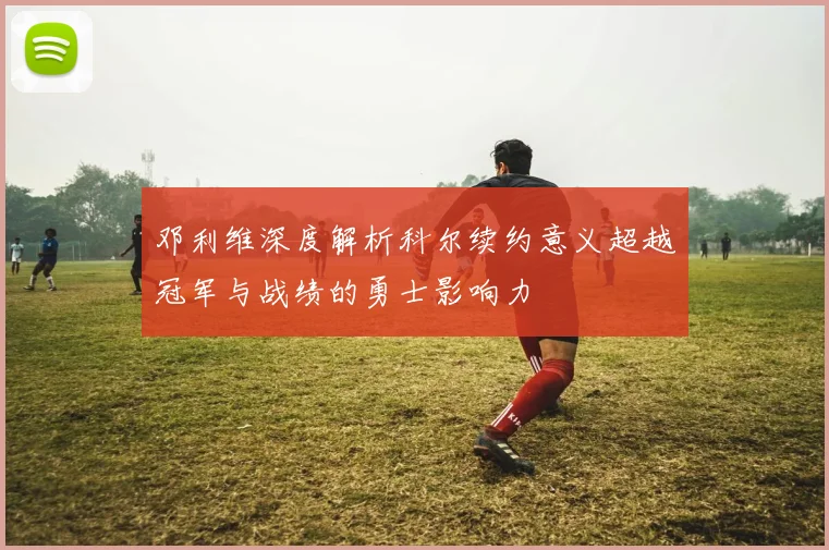 邓利维深度解析科尔续约意义超越冠军与战绩的勇士影响力
