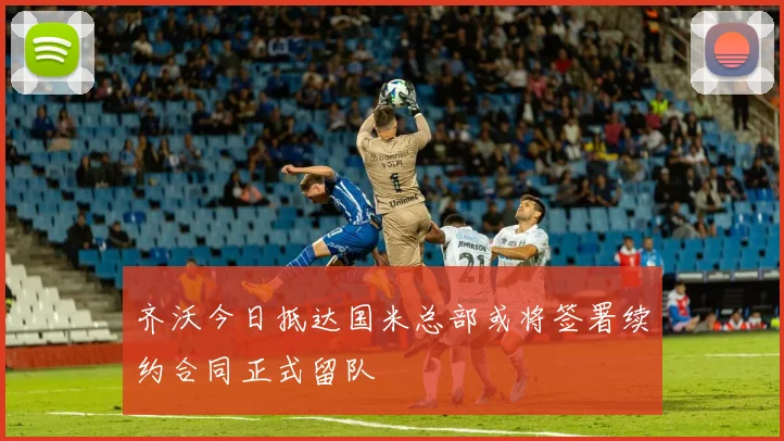 齐沃今日抵达国米总部或将签署续约合同正式留队