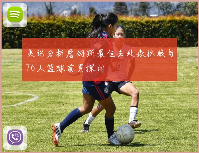 美记分析詹姆斯最佳去处森林狼与76人篮球前景探讨