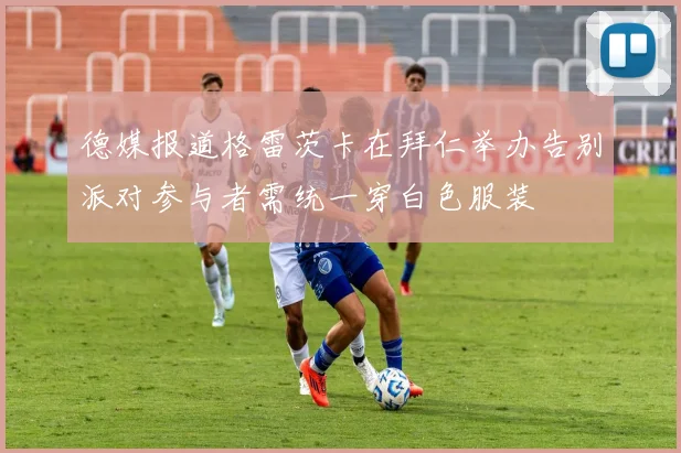 德媒报道格雷茨卡在拜仁举办告别派对参与者需统一穿白色服装
