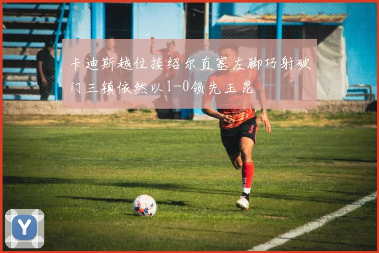 卡迪斯越位接绍尔直塞左脚巧射破门三镇依然以1-0领先玉昆