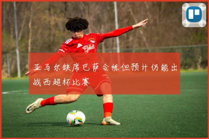 亚马尔缺席巴萨合练但预计仍能出战西超杯比赛