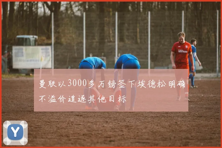 曼联以3000多万镑签下埃德松明确不溢价追逐其他目标
