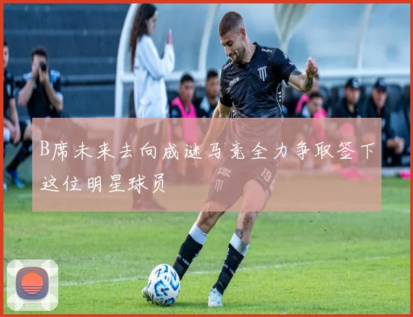 B席未来去向成谜马竞全力争取签下这位明星球员