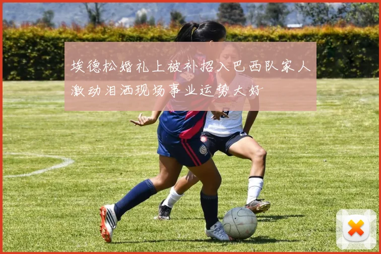 埃德松婚礼上被补招入巴西队家人激动泪洒现场事业运势大好