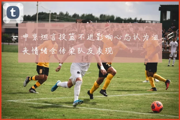 申京坦言投篮不进影响心态认为沮丧情绪会传染队友表现