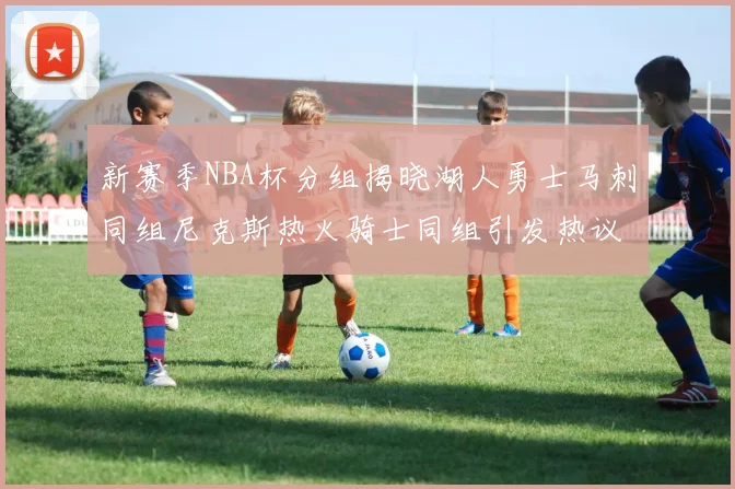新赛季NBA杯分组揭晓湖人勇士马刺同组尼克斯热火骑士同组引发热议