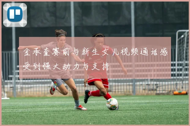 金承奎赛前与新生女儿视频通话感受到强大动力与支持