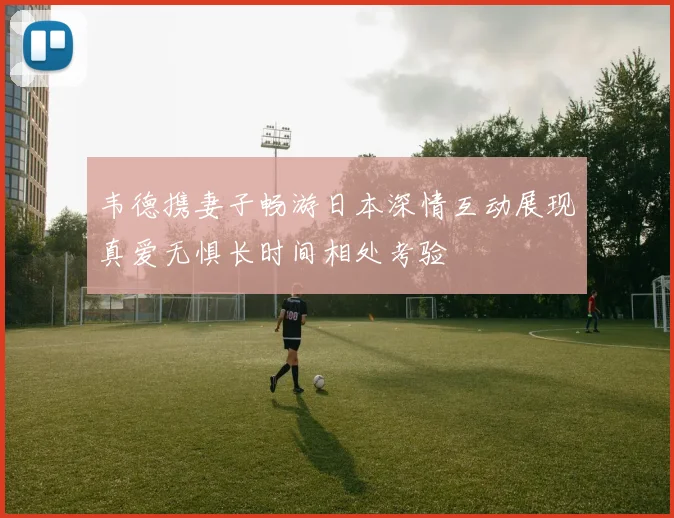 韦德携妻子畅游日本深情互动展现真爱无惧长时间相处考验