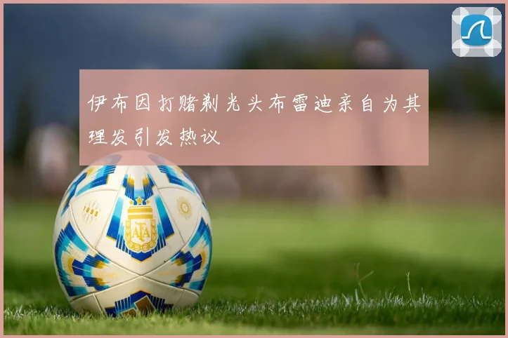 伊布因打赌剃光头布雷迪亲自为其理发引发热议