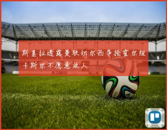 斯基拉透露曼联切尔西争抢霍尔纽卡斯尔不愿意放人
