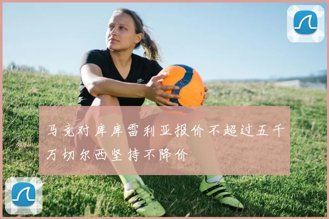 马竞对库库雷利亚报价不超过五千万切尔西坚持不降价