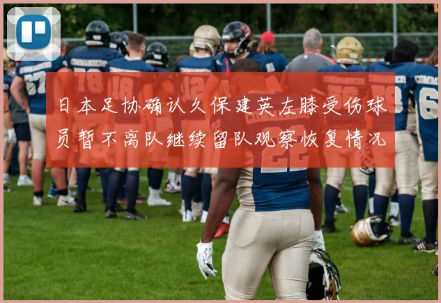 日本足协确认久保建英左膝受伤球员暂不离队继续留队观察恢复情况