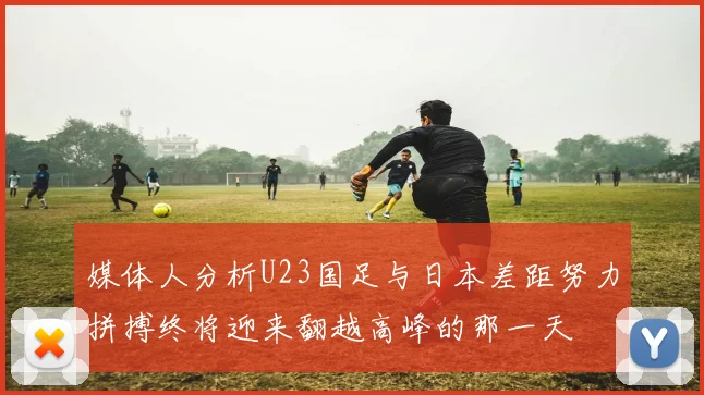 媒体人分析U23国足与日本差距努力拼搏终将迎来翻越高峰的那一天