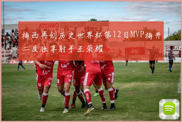 梅西再创历史世界杯第12日MVP梅开二度独享射手王荣耀